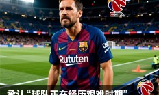 巴萨陷入困境，哈维承认“球队正在经历艰难时期”